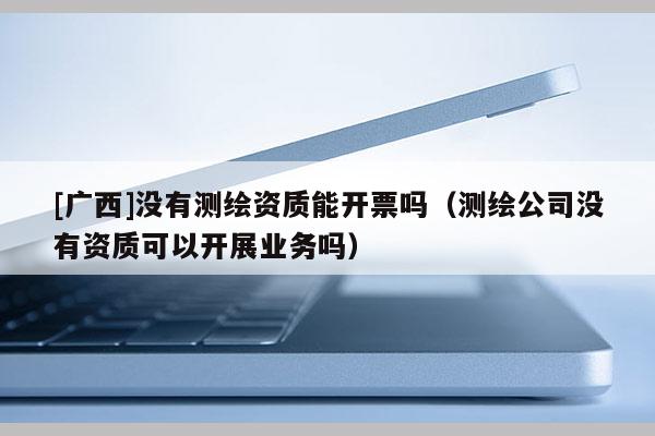 [廣西]沒有測繪資質(zhì)能開票嗎（測繪公司沒有資質(zhì)可以開展業(yè)務(wù)嗎）