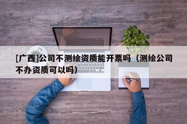 [廣西]公司不測繪資質能開票嗎（測繪公司不辦資質可以嗎）