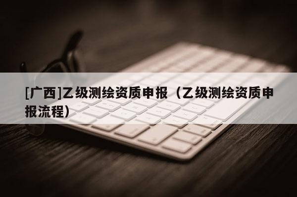 [廣西]乙級測繪資質申報（乙級測繪資質申報流程）