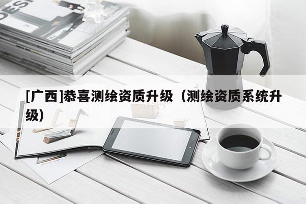 [廣西]恭喜測繪資質(zhì)升級（測繪資質(zhì)系統(tǒng)升級）