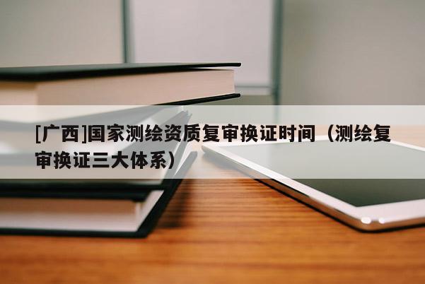 [廣西]國家測繪資質(zhì)復(fù)審換證時間（測繪復(fù)審換證三大體系）