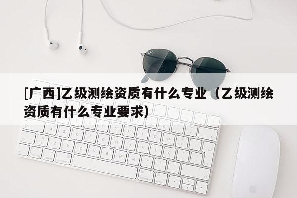[廣西]乙級測繪資質(zhì)有什么專業(yè)（乙級測繪資質(zhì)有什么專業(yè)要求）