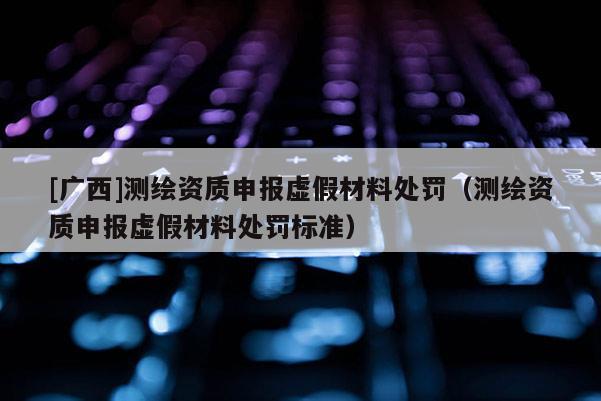 [廣西]測(cè)繪資質(zhì)申報(bào)虛假材料處罰（測(cè)繪資質(zhì)申報(bào)虛假材料處罰標(biāo)準(zhǔn)）