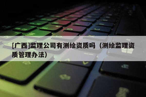 [廣西]監(jiān)理公司有測(cè)繪資質(zhì)嗎（測(cè)繪監(jiān)理資質(zhì)管理辦法）