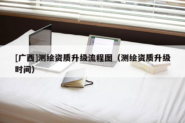 [廣西]測(cè)繪資質(zhì)升級(jí)流程圖（測(cè)繪資質(zhì)升級(jí)時(shí)間）