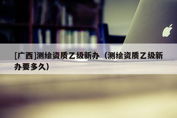 [廣西]測繪資質(zhì)乙級新辦（測繪資質(zhì)乙級新辦要多久）