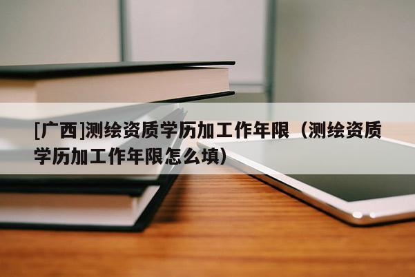 [廣西]測繪資質學歷加工作年限（測繪資質學歷加工作年限怎么填）