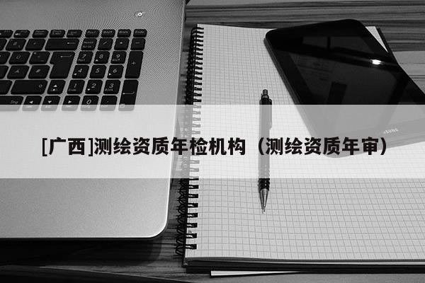 [廣西]測繪資質(zhì)年檢機(jī)構(gòu)（測繪資質(zhì)年審）
