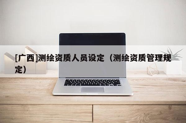 [廣西]測繪資質(zhì)人員設(shè)定（測繪資質(zhì)管理規(guī)定）