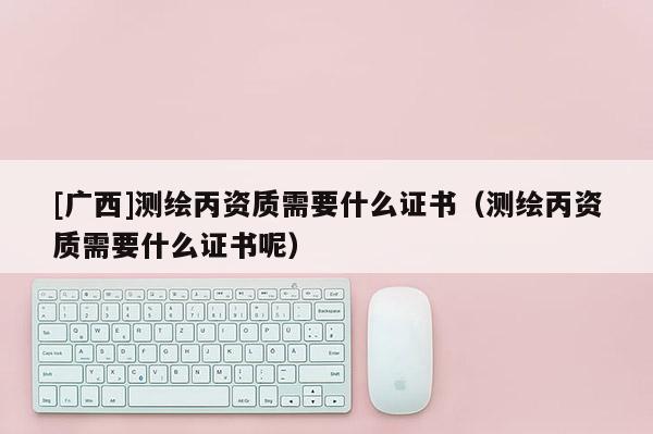 [廣西]測繪丙資質(zhì)需要什么證書（測繪丙資質(zhì)需要什么證書呢）