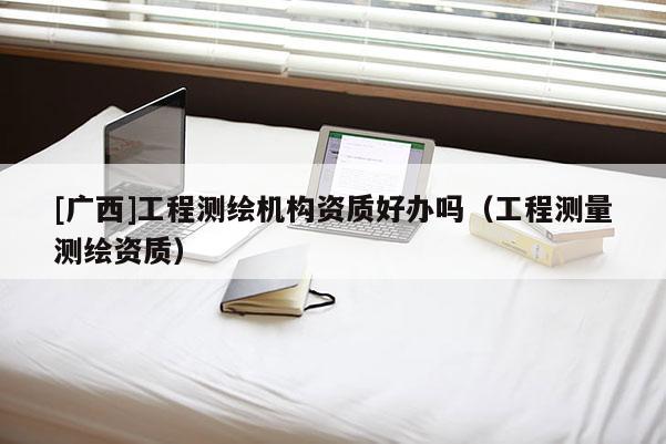 [廣西]工程測繪機構(gòu)資質(zhì)好辦嗎（工程測量測繪資質(zhì)）
