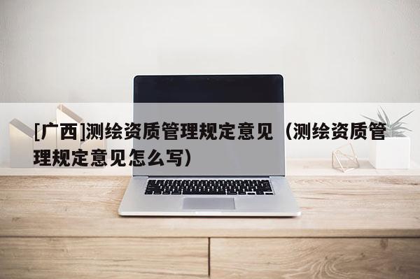 [廣西]測繪資質(zhì)管理規(guī)定意見（測繪資質(zhì)管理規(guī)定意見怎么寫）