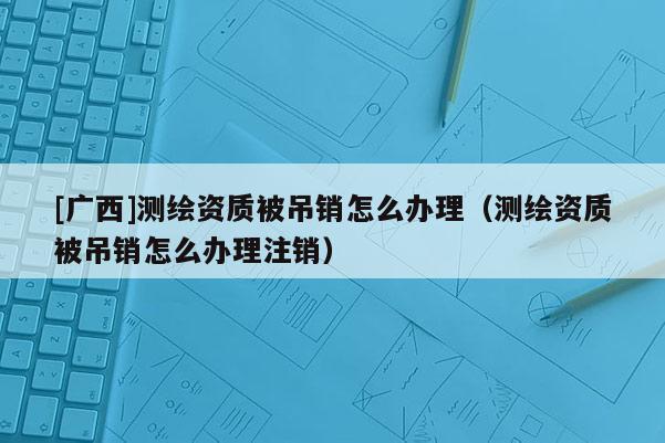 [廣西]測繪資質(zhì)被吊銷怎么辦理（測繪資質(zhì)被吊銷怎么辦理注銷）
