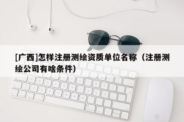[廣西]怎樣注冊測繪資質(zhì)單位名稱（注冊測繪公司有啥條件）