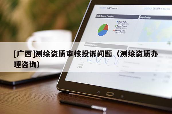 [廣西]測(cè)繪資質(zhì)審核投訴問(wèn)題（測(cè)繪資質(zhì)辦理咨詢）