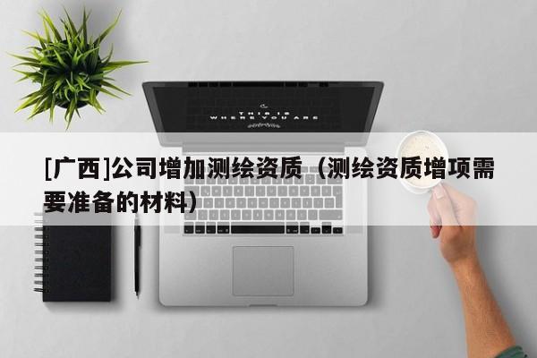 [廣西]公司增加測繪資質（測繪資質增項需要準備的材料）