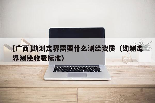 [廣西]勘測定界需要什么測繪資質(zhì)（勘測定界測繪收費標(biāo)準(zhǔn)）