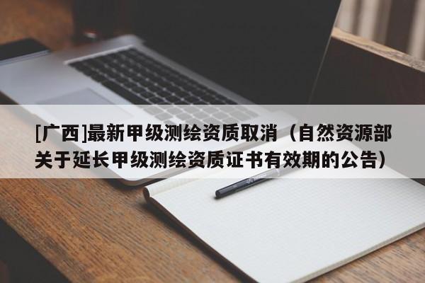 [廣西]最新甲級測繪資質(zhì)取消（自然資源部關于延長甲級測繪資質(zhì)證書有效期的公告）