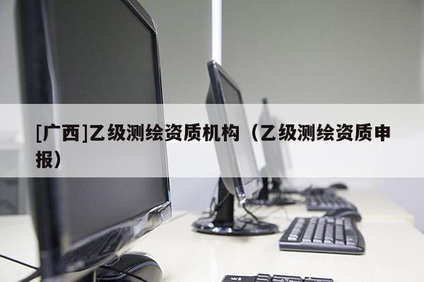 [廣西]乙級測繪資質(zhì)機(jī)構(gòu)（乙級測繪資質(zhì)申報(bào)）