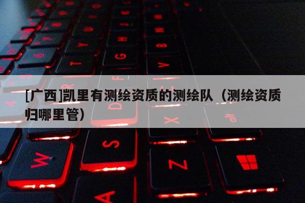 [廣西]凱里有測繪資質(zhì)的測繪隊(duì)（測繪資質(zhì)歸哪里管）