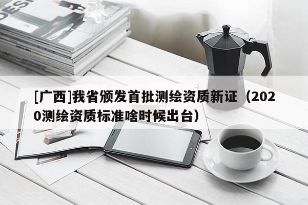 [廣西]我省頒發(fā)首批測繪資質(zhì)新證（2020測繪資質(zhì)標(biāo)準(zhǔn)啥時(shí)候出臺）