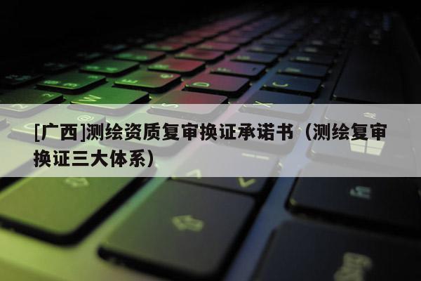 [廣西]測繪資質(zhì)復(fù)審換證承諾書（測繪復(fù)審換證三大體系）