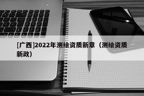 [廣西]2022年測繪資質(zhì)新章（測繪資質(zhì)新政）