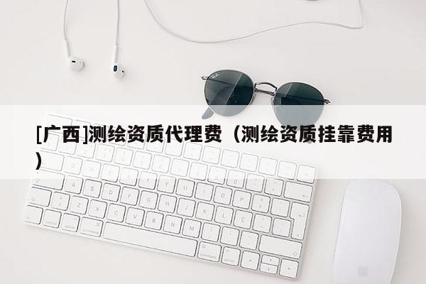 [廣西]測繪資質(zhì)代理費(fèi)（測繪資質(zhì)掛靠費(fèi)用）