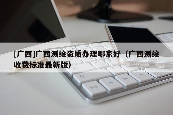 [廣西]廣西測繪資質辦理哪家好（廣西測繪收費標準最新版）