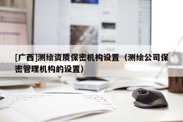 [廣西]測繪資質(zhì)保密機(jī)構(gòu)設(shè)置（測繪公司保密管理機(jī)構(gòu)的設(shè)置）