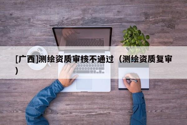 [廣西]測繪資質(zhì)審核不通過（測繪資質(zhì)復(fù)審）