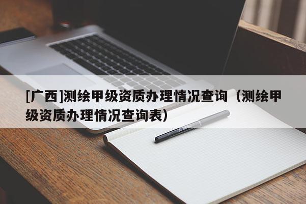 [廣西]測繪甲級資質(zhì)辦理情況查詢（測繪甲級資質(zhì)辦理情況查詢表）