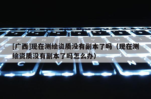 [廣西]現(xiàn)在測繪資質(zhì)沒有副本了嗎（現(xiàn)在測繪資質(zhì)沒有副本了嗎怎么辦）