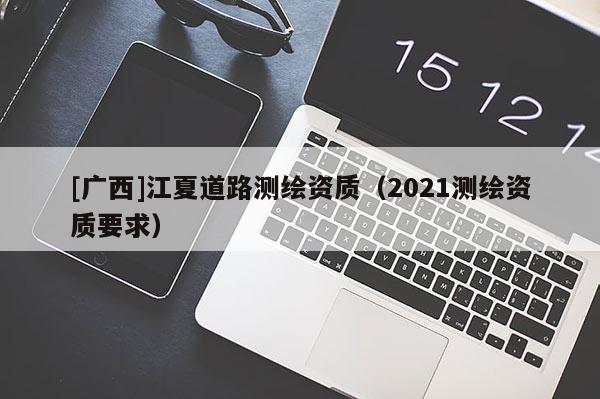 [廣西]江夏道路測(cè)繪資質(zhì)（2021測(cè)繪資質(zhì)要求）