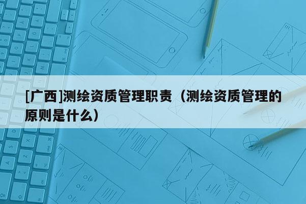 [廣西]測(cè)繪資質(zhì)管理職責(zé)（測(cè)繪資質(zhì)管理的原則是什么）