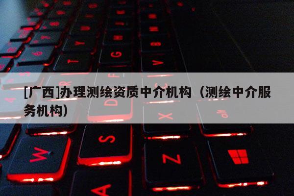 [廣西]辦理測繪資質(zhì)中介機構(gòu)（測繪中介服務(wù)機構(gòu)）