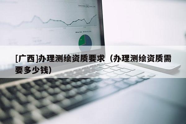 [廣西]辦理測(cè)繪資質(zhì)要求（辦理測(cè)繪資質(zhì)需要多少錢(qián)）