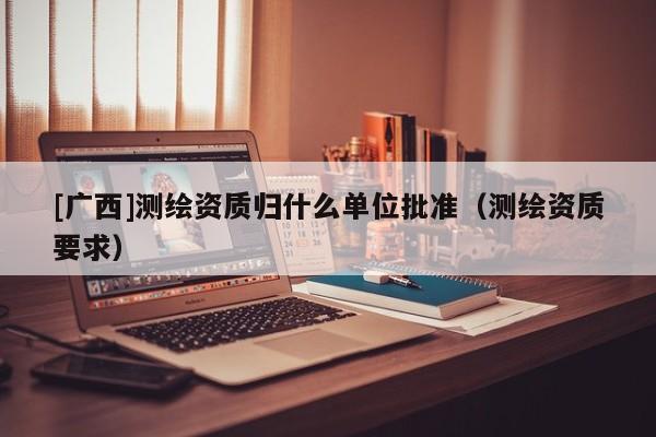 [廣西]測(cè)繪資質(zhì)歸什么單位批準(zhǔn)（測(cè)繪資質(zhì)要求）