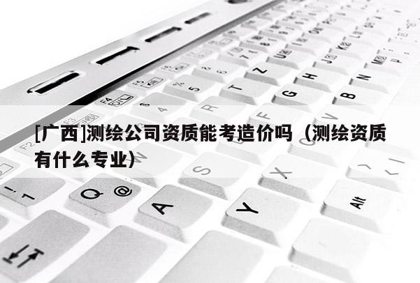 [廣西]測繪公司資質(zhì)能考造價(jià)嗎（測繪資質(zhì)有什么專業(yè)）