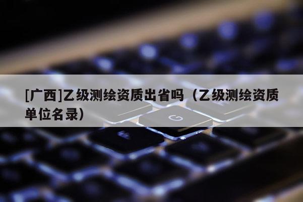 [廣西]乙級(jí)測(cè)繪資質(zhì)出省嗎（乙級(jí)測(cè)繪資質(zhì)單位名錄）