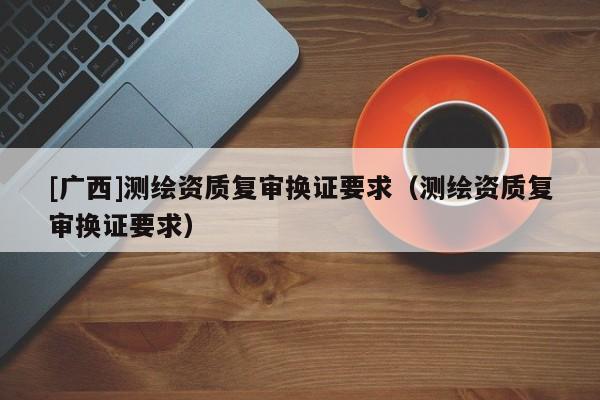[廣西]測繪資質(zhì)復(fù)審換證要求（測繪資質(zhì)復(fù)審換證要求）