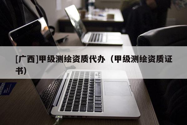 [廣西]甲級測繪資質代辦（甲級測繪資質證書）