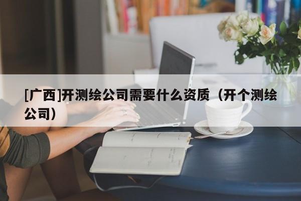 [廣西]開測(cè)繪公司需要什么資質(zhì)（開個(gè)測(cè)繪公司）