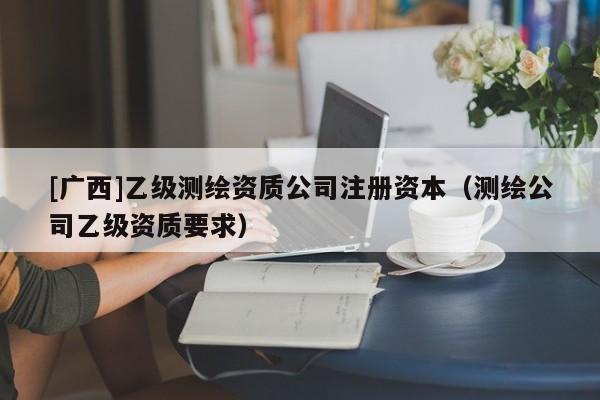 [廣西]乙級測繪資質(zhì)公司注冊資本（測繪公司乙級資質(zhì)要求）