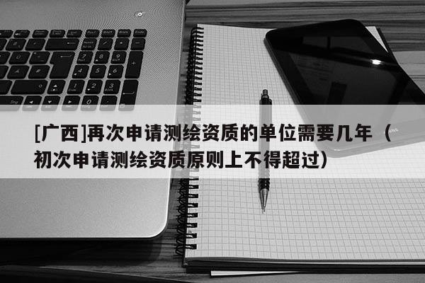 [廣西]再次申請(qǐng)測(cè)繪資質(zhì)的單位需要幾年（初次申請(qǐng)測(cè)繪資質(zhì)原則上不得超過）
