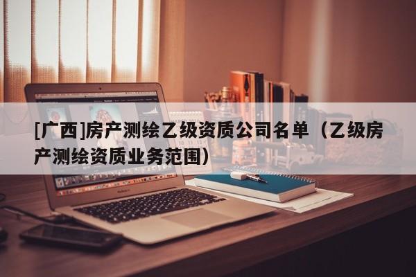 [廣西]房產(chǎn)測(cè)繪乙級(jí)資質(zhì)公司名單（乙級(jí)房產(chǎn)測(cè)繪資質(zhì)業(yè)務(wù)范圍）
