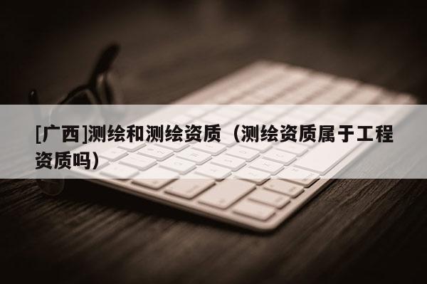 [廣西]測繪和測繪資質(zhì)（測繪資質(zhì)屬于工程資質(zhì)嗎）