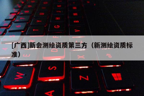 [廣西]新會測繪資質(zhì)第三方（新測繪資質(zhì)標(biāo)準(zhǔn)）