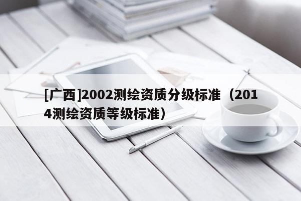 [廣西]2002測繪資質(zhì)分級(jí)標(biāo)準(zhǔn)（2014測繪資質(zhì)等級(jí)標(biāo)準(zhǔn)）