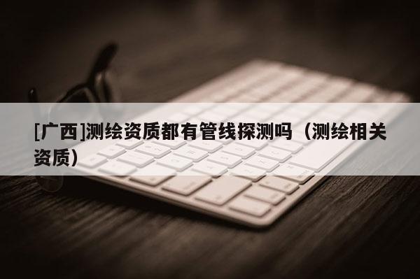 [廣西]測繪資質(zhì)都有管線探測嗎（測繪相關(guān)資質(zhì)）